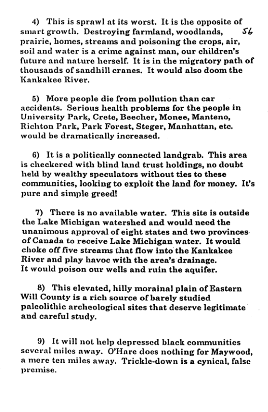 4) This is sprawl at its worst. It is the opposite of smart growth. Destroying farmland, woodlands,  5& prairie, homes, streams and poisoning the crops, air, soil and water is a crime against man, our children’s future and nature herself. It is in the migratory path of thousands of sandhill cranes. It would also doom the Kankakee River.  5) More people die from pollution than car accidents. Serious health problems for the people in University Park, Crete, Beecher, Monee, Manteno, Richton Park, Park Forest, Steger, Manhattan, etc. would be dramatically increased.  6) Itis a politically connected landgrab. This area is checkered with blind land trust holdings, no doubt held by wealthy speculators without ties to these communities, looking to exploit the land for money. It’s pure and simple greed!  7) There is no available water. This site is outside the Lake Michigan watershed and would need the unanimous approval of eight states and two provinces. of Canada to receive Lake Michigan water. It would cholee off five streams that flow into the Kankakee River and play havoc with the area’s drainage.  It would poison our wells and ruin the aquifer.  8) This elevated, hilly morainal plain of Eastern Will County is a rich source of barely studied paleolithic archeological sites that deserve legitimate and careful study.  9) It will not help depressed black communities several miles away. O’Hare does nothing for Maywood, amere ten miles away. Trickle-down is a cynical, false premise. 